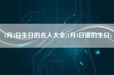 1月3日生日的名人大全(1月3日谁的生日)