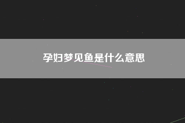 孕妇梦见鱼是什么意思