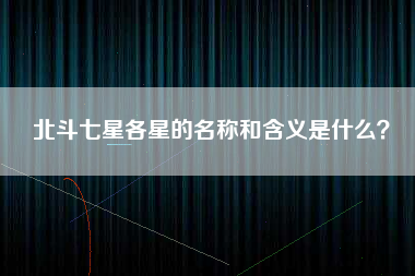 北斗七星各星的名称和含义是什么？